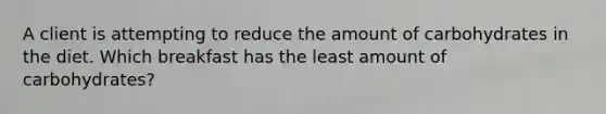 A client is attempting to reduce the amount of carbohydrates in the diet. Which breakfast has the least amount of carbohydrates?