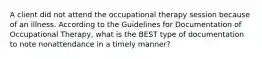 A client did not attend the occupational therapy session because of an illness. According to the Guidelines for Documentation of Occupational Therapy, what is the BEST type of documentation to note nonattendance in a timely manner?