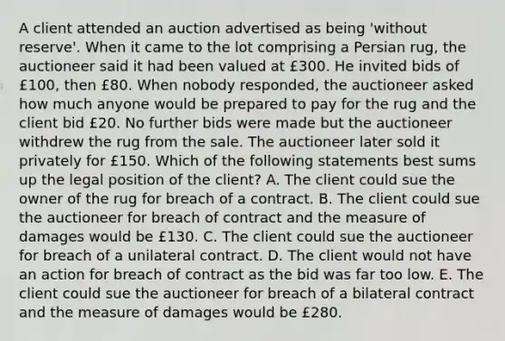 A client attended an auction advertised as being 'without reserve'. When it came to the lot comprising a Persian rug, the auctioneer said it had been valued at £300. He invited bids of £100, then £80. When nobody responded, the auctioneer asked how much anyone would be prepared to pay for the rug and the client bid £20. No further bids were made but the auctioneer withdrew the rug from the sale. The auctioneer later sold it privately for £150. Which of the following statements best sums up the legal position of the client? A. The client could sue the owner of the rug for breach of a contract. B. The client could sue the auctioneer for breach of contract and the measure of damages would be £130. C. The client could sue the auctioneer for breach of a unilateral contract. D. The client would not have an action for breach of contract as the bid was far too low. E. The client could sue the auctioneer for breach of a bilateral contract and the measure of damages would be £280.