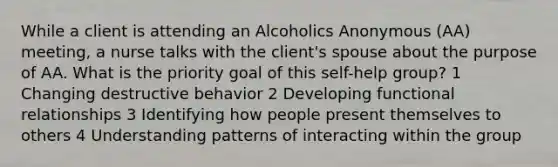 While a client is attending an Alcoholics Anonymous (AA) meeting, a nurse talks with the client's spouse about the purpose of AA. What is the priority goal of this self-help group? 1 Changing destructive behavior 2 Developing functional relationships 3 Identifying how people present themselves to others 4 Understanding patterns of interacting within the group