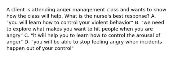 A client is attending anger management class and wants to know how the class will help. What is the nurse's best response? A. "you will learn how to control your violent behavior" B. "we need to explore what makes you want to hit people when you are angry" C. "it will help you to learn how to control the arousal of anger" D. "you will be able to stop feeling angry when incidents happen out of your control"