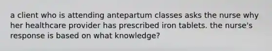 a client who is attending antepartum classes asks the nurse why her healthcare provider has prescribed iron tablets. the nurse's response is based on what knowledge?