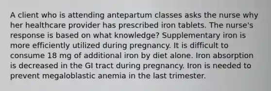 A client who is attending antepartum classes asks the nurse why her healthcare provider has prescribed iron tablets. The nurse's response is based on what knowledge? Supplementary iron is more efficiently utilized during pregnancy. It is difficult to consume 18 mg of additional iron by diet alone. Iron absorption is decreased in the GI tract during pregnancy. Iron is needed to prevent megaloblastic anemia in the last trimester.