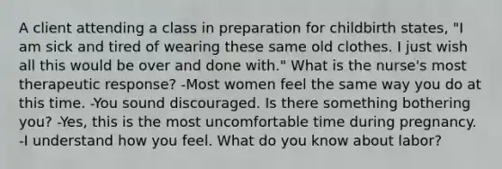 A client attending a class in preparation for childbirth states, "I am sick and tired of wearing these same old clothes. I just wish all this would be over and done with." What is the nurse's most therapeutic response? -Most women feel the same way you do at this time. -You sound discouraged. Is there something bothering you? -Yes, this is the most uncomfortable time during pregnancy. -I understand how you feel. What do you know about labor?