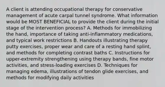 A client is attending occupational therapy for conservative management of acute carpal tunnel syndrome. What information would be MOST BENEFICIAL to provide the client during the initial stage of the intervention process? A. Methods for immobilizing the hand, importance of taking anti-inflammatory medications, and typical work restrictions B. Handouts illustrating therapy putty exercises, proper wear and care of a resting hand splint, and methods for completing contrast baths C. Instructions for upper-extremity strengthening using therapy bands, fine motor activities, and stress-loading exercises D. Techniques for managing edema, illustrations of tendon glide exercises, and methods for modifying daily activities