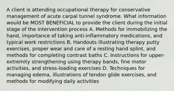 A client is attending occupational therapy for conservative management of acute carpal tunnel syndrome. What information would be MOST BENEFICIAL to provide the client during the initial stage of the intervention process A. Methods for immobilizing the hand, importance of taking anti-inflammatory medications, and typical work restrictions B. Handouts illustrating therapy putty exercises, proper wear and care of a resting hand splint, and methods for completing contrast baths C. Instructions for upper-extremity strengthening using therapy bands, fine motor activities, and stress-loading exercises D. Techniques for managing edema, illustrations of tendon glide exercises, and methods for modifying daily activities