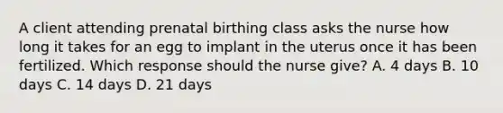 A client attending prenatal birthing class asks the nurse how long it takes for an egg to implant in the uterus once it has been fertilized. Which response should the nurse give? A. 4 days B. 10 days C. 14 days D. 21 days