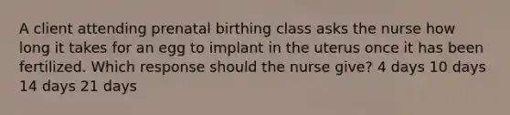 A client attending prenatal birthing class asks the nurse how long it takes for an egg to implant in the uterus once it has been fertilized. Which response should the nurse give? 4 days 10 days 14 days 21 days