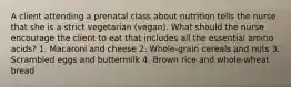 A client attending a prenatal class about nutrition tells the nurse that she is a strict vegetarian (vegan). What should the nurse encourage the client to eat that includes all the essential amino acids? 1. Macaroni and cheese 2. Whole-grain cereals and nuts 3. Scrambled eggs and buttermilk 4. Brown rice and whole-wheat bread