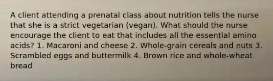 A client attending a prenatal class about nutrition tells the nurse that she is a strict vegetarian (vegan). What should the nurse encourage the client to eat that includes all the essential amino acids? 1. Macaroni and cheese 2. Whole-grain cereals and nuts 3. Scrambled eggs and buttermilk 4. Brown rice and whole-wheat bread