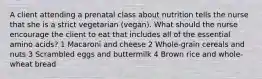 A client attending a prenatal class about nutrition tells the nurse that she is a strict vegetarian (vegan). What should the nurse encourage the client to eat that includes all of the essential amino acids? 1 Macaroni and cheese 2 Whole-grain cereals and nuts 3 Scrambled eggs and buttermilk 4 Brown rice and whole-wheat bread