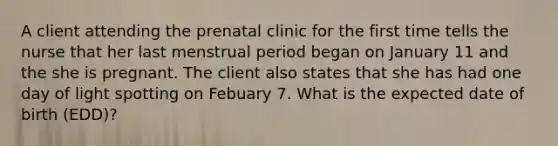 A client attending the prenatal clinic for the first time tells the nurse that her last menstrual period began on January 11 and the she is pregnant. The client also states that she has had one day of light spotting on Febuary 7. What is the expected date of birth (EDD)?