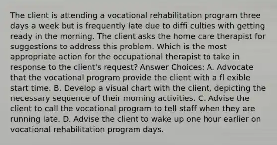 The client is attending a vocational rehabilitation program three days a week but is frequently late due to diffi culties with getting ready in the morning. The client asks the home care therapist for suggestions to address this problem. Which is the most appropriate action for the occupational therapist to take in response to the client's request? Answer Choices: A. Advocate that the vocational program provide the client with a fl exible start time. B. Develop a visual chart with the client, depicting the necessary sequence of their morning activities. C. Advise the client to call the vocational program to tell staff when they are running late. D. Advise the client to wake up one hour earlier on vocational rehabilitation program days.