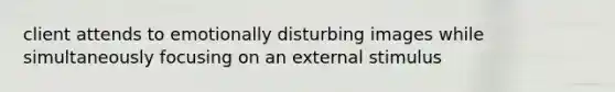 client attends to emotionally disturbing images while simultaneously focusing on an external stimulus