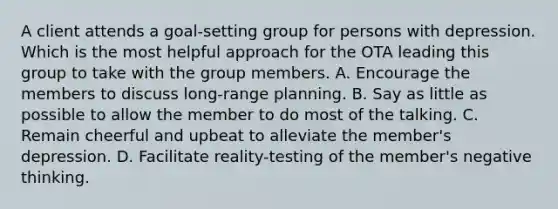 A client attends a goal-setting group for persons with depression. Which is the most helpful approach for the OTA leading this group to take with the group members. A. Encourage the members to discuss long-range planning. B. Say as little as possible to allow the member to do most of the talking. C. Remain cheerful and upbeat to alleviate the member's depression. D. Facilitate reality-testing of the member's negative thinking.