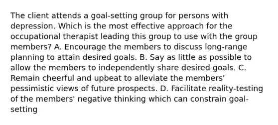 The client attends a goal-setting group for persons with depression. Which is the most effective approach for the occupational therapist leading this group to use with the group members? A. Encourage the members to discuss long-range planning to attain desired goals. B. Say as little as possible to allow the members to independently share desired goals. C. Remain cheerful and upbeat to alleviate the members' pessimistic views of future prospects. D. Facilitate reality-testing of the members' negative thinking which can constrain goal-setting