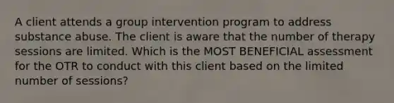 A client attends a group intervention program to address substance abuse. The client is aware that the number of therapy sessions are limited. Which is the MOST BENEFICIAL assessment for the OTR to conduct with this client based on the limited number of sessions?