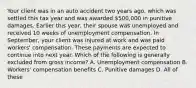 Your client was in an auto accident two years ago, which was settled this tax year and was awarded 500,000 in punitive damages. Earlier this year, their spouse was unemployed and received 10 weeks of unemployment compensation. In September, your client was injured at work and was paid workers' compensation. These payments are expected to continue into next year. Which of the following is generally excluded from gross income? A. Unemployment compensation B. Workers' compensation benefits C. Punitive damages D. All of these