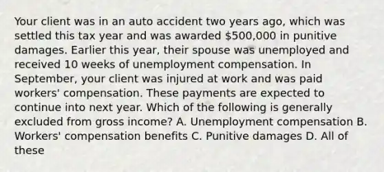 Your client was in an auto accident two years ago, which was settled this tax year and was awarded 500,000 in punitive damages. Earlier this year, their spouse was unemployed and received 10 weeks of unemployment compensation. In September, your client was injured at work and was paid workers' compensation. These payments are expected to continue into next year. Which of the following is generally excluded from gross income? A. Unemployment compensation B. Workers' compensation benefits C. Punitive damages D. All of these