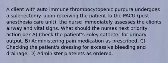 A client with auto immune thrombocytopenic purpura undergoes a splenectomy. upon receiving the patient to the PACU (post anesthesia care unit), the nurse immediately assesses the clients airway and vital signs. What should the nurses next priority action be? A) Check the patient's Foley catheter for urinary output. B) Administering pain medication as prescribed. C) Checking the patient's dressing for excessive bleeding and drainage. D) Administer platelets as ordered.