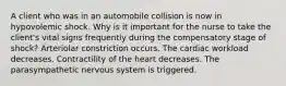 A client who was in an automobile collision is now in hypovolemic shock. Why is it important for the nurse to take the client's vital signs frequently during the compensatory stage of shock? Arteriolar constriction occurs. The cardiac workload decreases. Contractility of the heart decreases. The parasympathetic nervous system is triggered.