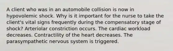 A client who was in an automobile collision is now in hypovolemic shock. Why is it important for the nurse to take the client's vital signs frequently during the compensatory stage of shock? Arteriolar constriction occurs. The cardiac workload decreases. Contractility of the heart decreases. The parasympathetic nervous system is triggered.