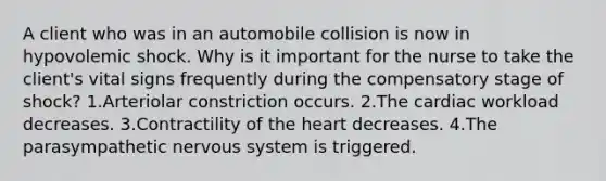 A client who was in an automobile collision is now in hypovolemic shock. Why is it important for the nurse to take the client's vital signs frequently during the compensatory stage of shock? 1.Arteriolar constriction occurs. 2.The cardiac workload decreases. 3.Contractility of the heart decreases. 4.The parasympathetic nervous system is triggered.