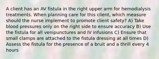 A client has an AV fistula in the right upper arm for hemodialysis treatments. When planning care for this client, which measure should the nurse implement to promote client safety? A) Take blood pressures only on the right side to ensure accuracy B) Use the fistula for all venipunctures and IV infusions C) Ensure that small clamps are attached to the fistula dressing at all times D) Assess the fistula for the presence of a bruit and a thrill every 4 hours