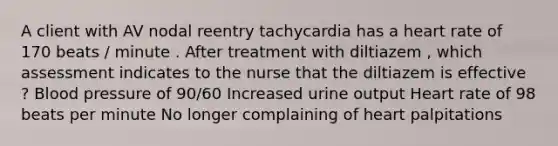 A client with AV nodal reentry tachycardia has a heart rate of 170 beats / minute . After treatment with diltiazem , which assessment indicates to the nurse that the diltiazem is effective ? Blood pressure of 90/60 Increased urine output Heart rate of 98 beats per minute No longer complaining of heart palpitations