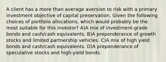 A client has a more than average aversion to risk with a primary investment objective of capital preservation. Given the following choices of portfolio allocations, which would probably be the most suitable for this investor? A)A mix of investment-grade bonds and cash/cash equivalents. B)A preponderance of growth stocks and limited partnership vehicles. C)A mix of high yield bonds and cash/cash equivalents. D)A preponderance of speculative stocks and high-yield bonds.