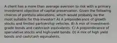 A client has a more than average aversion to risk with a primary investment objective of capital preservation. Given the following choices of portfolio allocations, which would probably be the most suitable for this investor? A) A preponderance of growth stocks and limited partnership vehicles. B) A mix of investment-grade bonds and cash/cash equivalents. C) A preponderance of speculative stocks and high-yield bonds. D) A mix of high yield bonds and cash/cash equivalents.