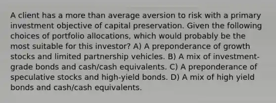 A client has a more than average aversion to risk with a primary investment objective of capital preservation. Given the following choices of portfolio allocations, which would probably be the most suitable for this investor? A) A preponderance of growth stocks and limited partnership vehicles. B) A mix of investment-grade bonds and cash/cash equivalents. C) A preponderance of speculative stocks and high-yield bonds. D) A mix of high yield bonds and cash/cash equivalents.