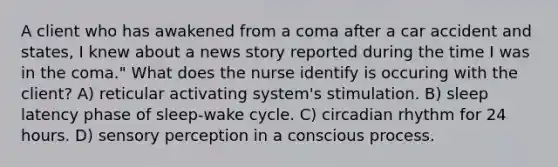 A client who has awakened from a coma after a car accident and states, I knew about a news story reported during the time I was in the coma." What does the nurse identify is occuring with the client? A) reticular activating system's stimulation. B) sleep latency phase of sleep-wake cycle. C) circadian rhythm for 24 hours. D) sensory perception in a conscious process.