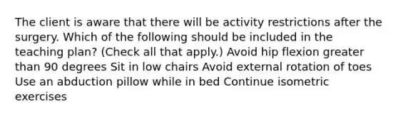 The client is aware that there will be activity restrictions after the surgery. Which of the following should be included in the teaching plan? (Check all that apply.) Avoid hip flexion greater than 90 degrees Sit in low chairs Avoid external rotation of toes Use an abduction pillow while in bed Continue isometric exercises