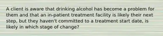 A client is aware that drinking alcohol has become a problem for them and that an in-patient treatment facility is likely their next step, but they haven't committed to a treatment start date, is likely in which stage of change?