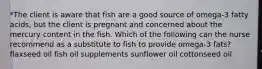 *The client is aware that fish are a good source of omega-3 fatty acids, but the client is pregnant and concerned about the mercury content in the fish. Which of the following can the nurse recommend as a substitute to fish to provide omega-3 fats? flaxseed oil fish oil supplements sunflower oil cottonseed oil