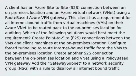 A client has an Azure Site-to-Site (S2S) connection between an on-premises location and an Azure virtual network (VNet) using a RouteBased Azure VPN gateway. This client has a requirement for all Internet-bound traffic from virtual machines (VMs) on their Azure VNet to be routed back to the on-premises location for auditing. Which of the following solutions would best meet the requirement? Create Point-to-Site (P2S) connections between the VMs and client machines at the on-premises location Configure forced tunneling to route Internet-bound traffic from the VMs to the on-premises location Create another S2S connection between the on-premises location and VNet using a PolicyBased VPN gateway Add the "GatewaySubnet" to a network security group (NSG) with a rule to disallow all internet bound traffic