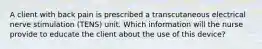 A client with back pain is prescribed a transcutaneous electrical nerve stimulation (TENS) unit. Which information will the nurse provide to educate the client about the use of this device?