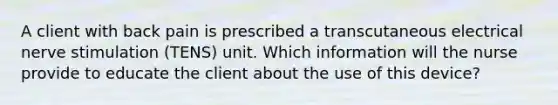 A client with back pain is prescribed a transcutaneous electrical nerve stimulation (TENS) unit. Which information will the nurse provide to educate the client about the use of this device?