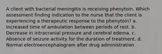 A client with bacterial meningitis is receiving phenytoin. Which assessment finding indication to the nurse that the client is experiencing a therapeutic response to the phenytoin? a. Increased time of ambulation between periods of rest. b. Decrease in intracranial pressure and cerebral edema. c. Absence of seizure activity for the duration of treatment. d. Normal electroencephalogram after drug administration