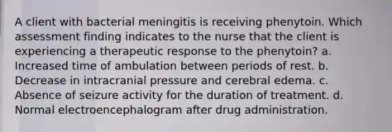 A client with bacterial meningitis is receiving phenytoin. Which assessment finding indicates to the nurse that the client is experiencing a therapeutic response to the phenytoin? a. Increased time of ambulation between periods of rest. b. Decrease in intracranial pressure and cerebral edema. c. Absence of seizure activity for the duration of treatment. d. Normal electroencephalogram after drug administration.