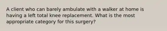 A client who can barely ambulate with a walker at home is having a left total knee replacement. What is the most appropriate category for this surgery?