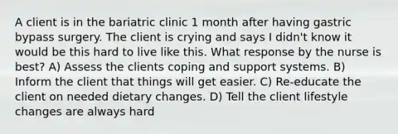 A client is in the bariatric clinic 1 month after having gastric bypass surgery. The client is crying and says I didn't know it would be this hard to live like this. What response by the nurse is best? A) Assess the clients coping and support systems. B) Inform the client that things will get easier. C) Re-educate the client on needed dietary changes. D) Tell the client lifestyle changes are always hard