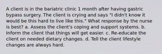 A client is in the bariatric clinic 1 month after having gastric bypass surgery. The client is crying and says "I didn't know it would be this hard to live like this." What response by the nurse is best? a. Assess the client's coping and support systems. b. Inform the client that things will get easier. c. Re-educate the client on needed dietary changes. d. Tell the client lifestyle changes are always hard.