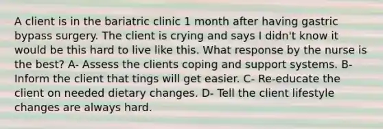 A client is in the bariatric clinic 1 month after having gastric bypass surgery. The client is crying and says I didn't know it would be this hard to live like this. What response by the nurse is the best? A- Assess the clients coping and support systems. B- Inform the client that tings will get easier. C- Re-educate the client on needed dietary changes. D- Tell the client lifestyle changes are always hard.