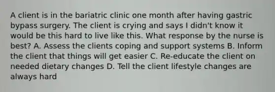 A client is in the bariatric clinic one month after having gastric bypass surgery. The client is crying and says I didn't know it would be this hard to live like this. What response by the nurse is best? A. Assess the clients coping and support systems B. Inform the client that things will get easier C. Re-educate the client on needed dietary changes D. Tell the client lifestyle changes are always hard