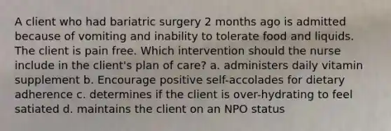 A client who had bariatric surgery 2 months ago is admitted because of vomiting and inability to tolerate food and liquids. The client is pain free. Which intervention should the nurse include in the client's plan of care? a. administers daily vitamin supplement b. Encourage positive self-accolades for dietary adherence c. determines if the client is over-hydrating to feel satiated d. maintains the client on an NPO status