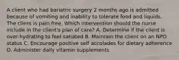 A client who had bariatric surgery 2 months ago is admitted because of vomiting and inability to tolerate food and liquids. The client is pain free. Which intervention should the nurse include in the client's plan of care? A. Determine if the client is over-hydrating to feel satiated B. Maintain the client on an NPO status C. Encourage positive self accolades for dietary adherence D. Administer daily vitamin supplements