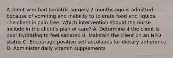 A client who had bariatric surgery 2 months ago is admitted because of vomiting and inability to tolerate food and liquids. The client is pain free. Which intervention should the nurse include in the client's plan of care? A. Determine if the client is over-hydrating to feel satiated B. Maintain the client on an NPO status C. Encourage positive self accolades for dietary adherence D. Administer daily vitamin supplements