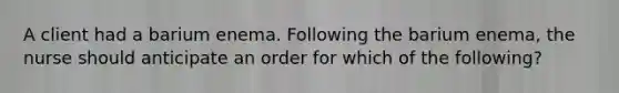 A client had a barium enema. Following the barium enema, the nurse should anticipate an order for which of the following?